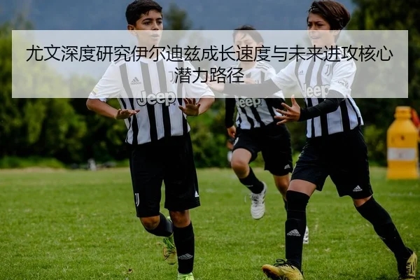 尤文深度研究伊尔迪兹成长速度与未来进攻核心潜力路径