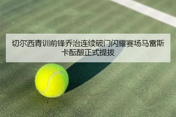 切尔西青训前锋乔治连续破门闪耀赛场马雷斯卡酝酿正式提拔