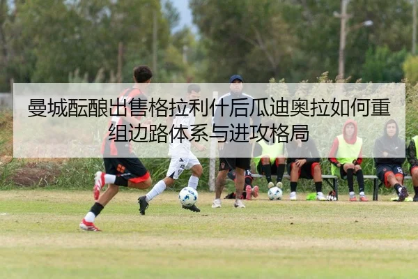 曼城酝酿出售格拉利什后瓜迪奥拉如何重组边路体系与进攻格局
