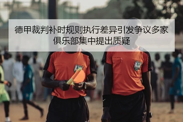 德甲裁判补时规则执行差异引发争议多家俱乐部集中提出质疑