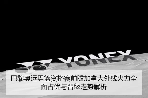 巴黎奥运男篮资格赛前瞻加拿大外线火力全面占优与晋级走势解析